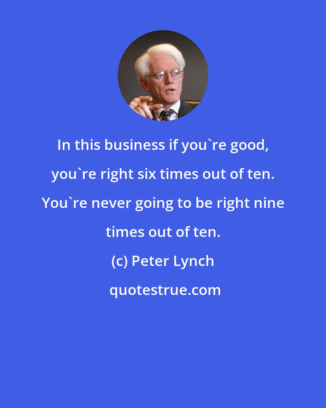 Peter Lynch: In this business if you're good, you're right six times out of ten. You're never going to be right nine times out of ten.