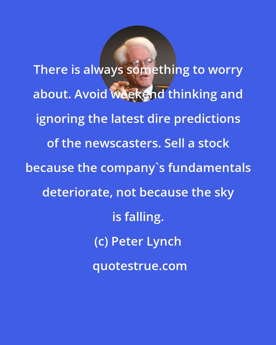 Peter Lynch: There is always something to worry about. Avoid weekend thinking and ignoring the latest dire predictions of the newscasters. Sell a stock because the company's fundamentals deteriorate, not because the sky is falling.