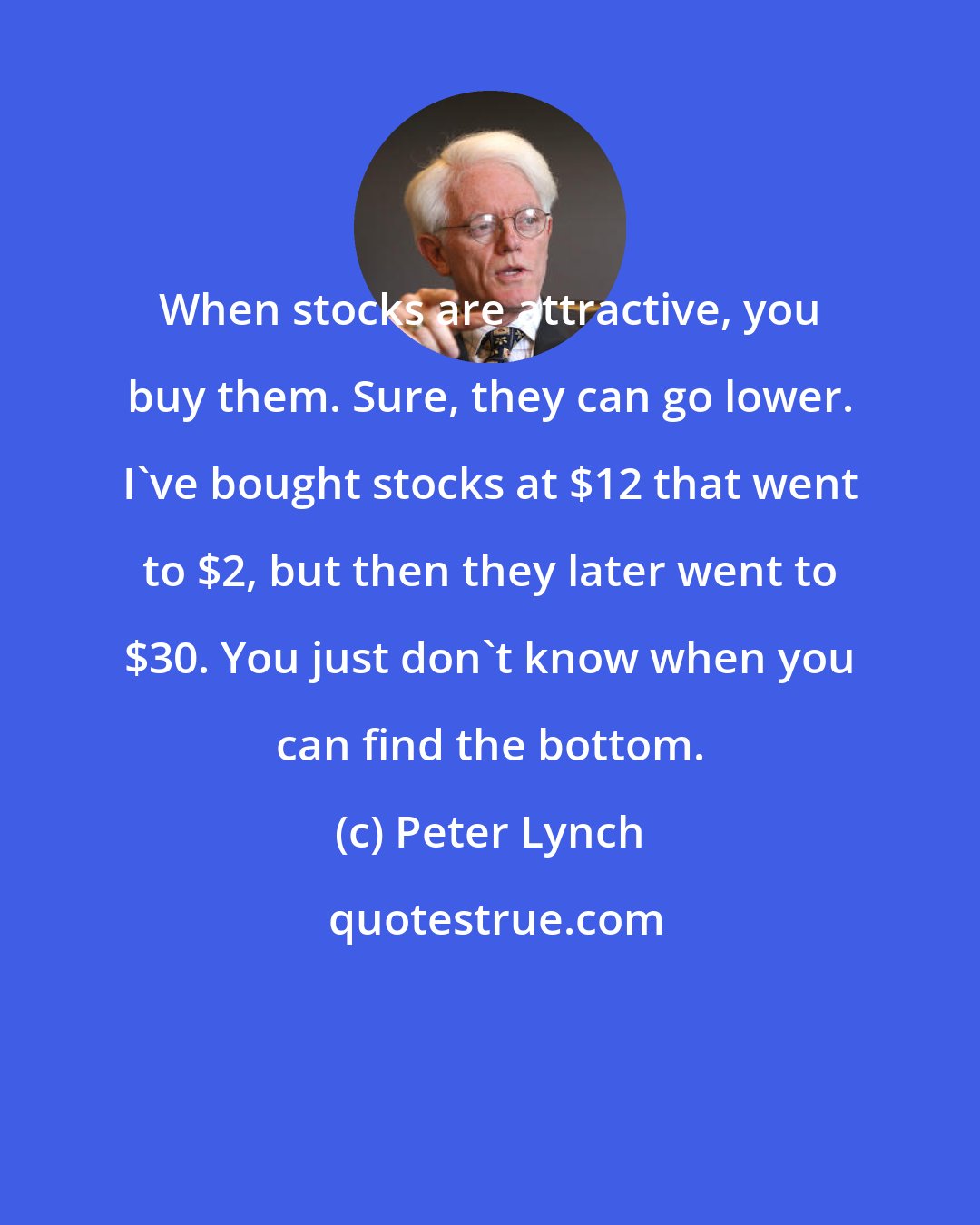 Peter Lynch: When stocks are attractive, you buy them. Sure, they can go lower. I've bought stocks at $12 that went to $2, but then they later went to $30. You just don't know when you can find the bottom.