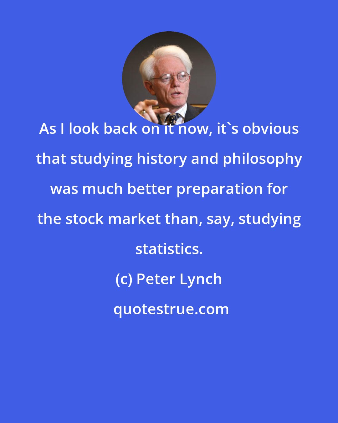 Peter Lynch: As I look back on it now, it's obvious that studying history and philosophy was much better preparation for the stock market than, say, studying statistics.