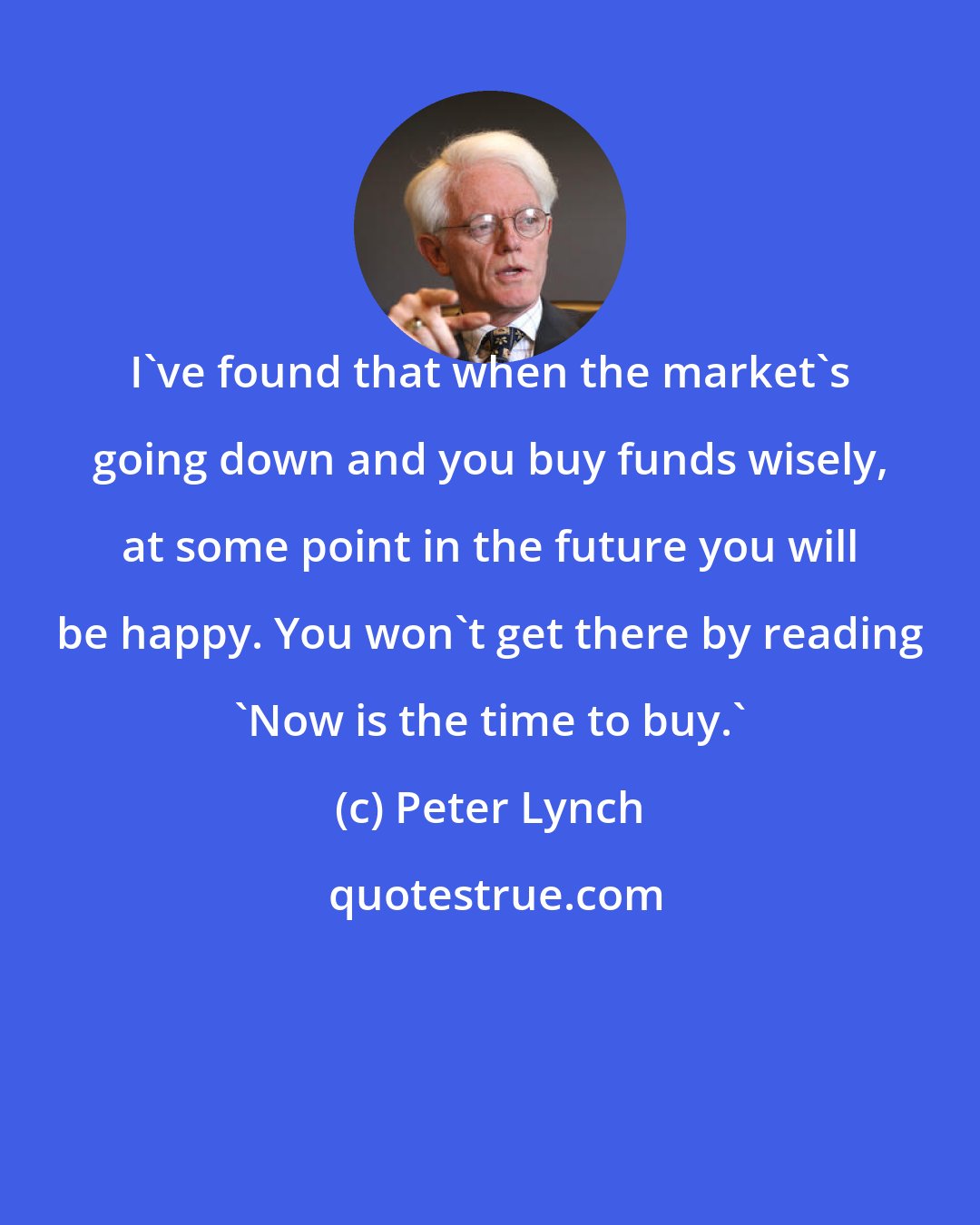 Peter Lynch: I've found that when the market's going down and you buy funds wisely, at some point in the future you will be happy. You won't get there by reading 'Now is the time to buy.'