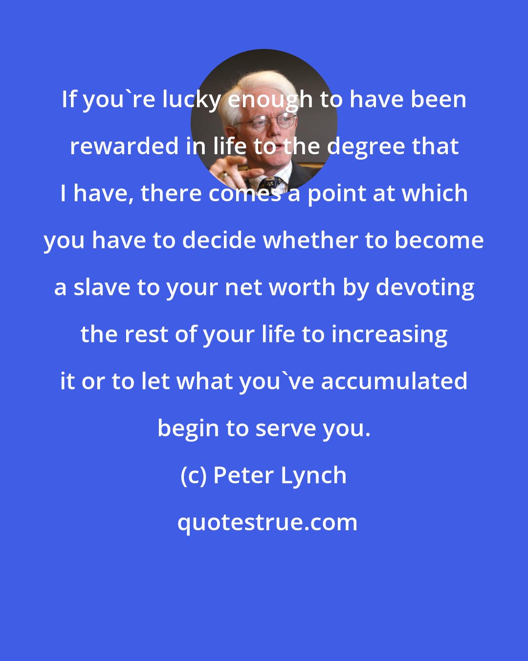 Peter Lynch: If you're lucky enough to have been rewarded in life to the degree that I have, there comes a point at which you have to decide whether to become a slave to your net worth by devoting the rest of your life to increasing it or to let what you've accumulated begin to serve you.