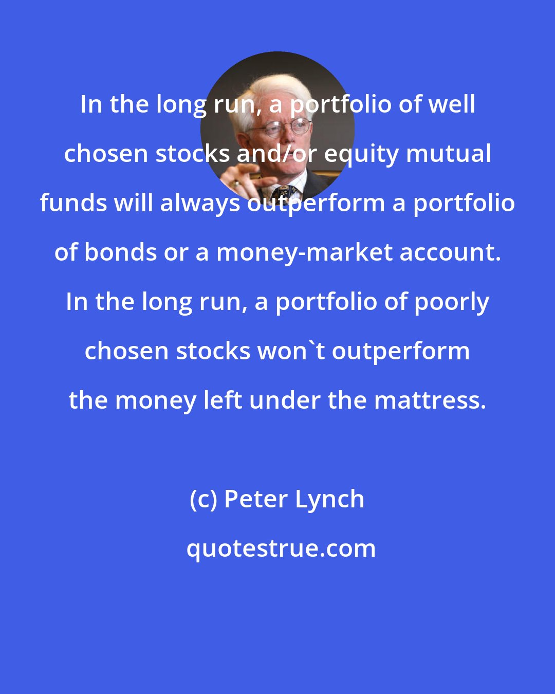 Peter Lynch: In the long run, a portfolio of well chosen stocks and/or equity mutual funds will always outperform a portfolio of bonds or a money-market account. In the long run, a portfolio of poorly chosen stocks won't outperform the money left under the mattress.