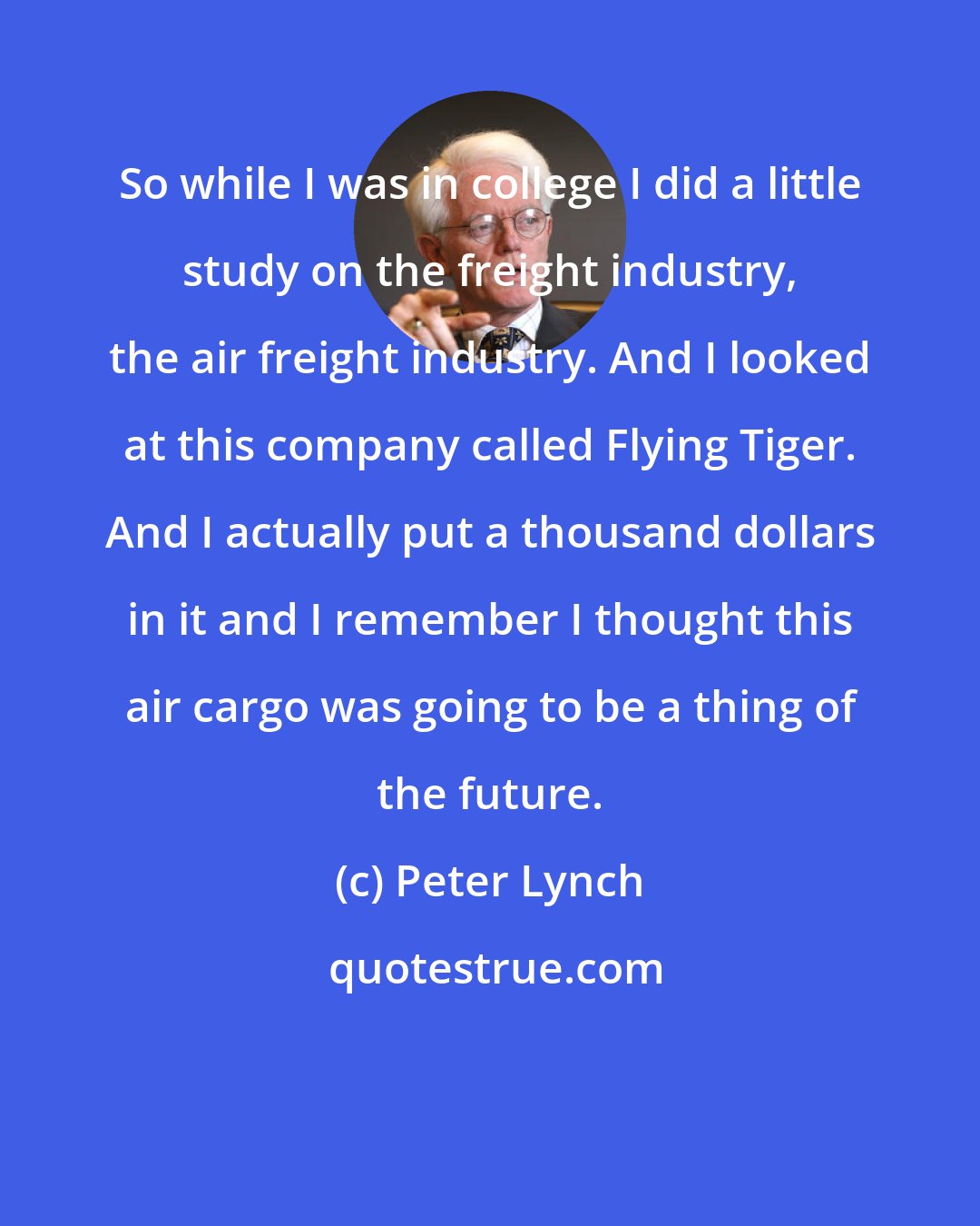 Peter Lynch: So while I was in college I did a little study on the freight industry, the air freight industry. And I looked at this company called Flying Tiger. And I actually put a thousand dollars in it and I remember I thought this air cargo was going to be a thing of the future.