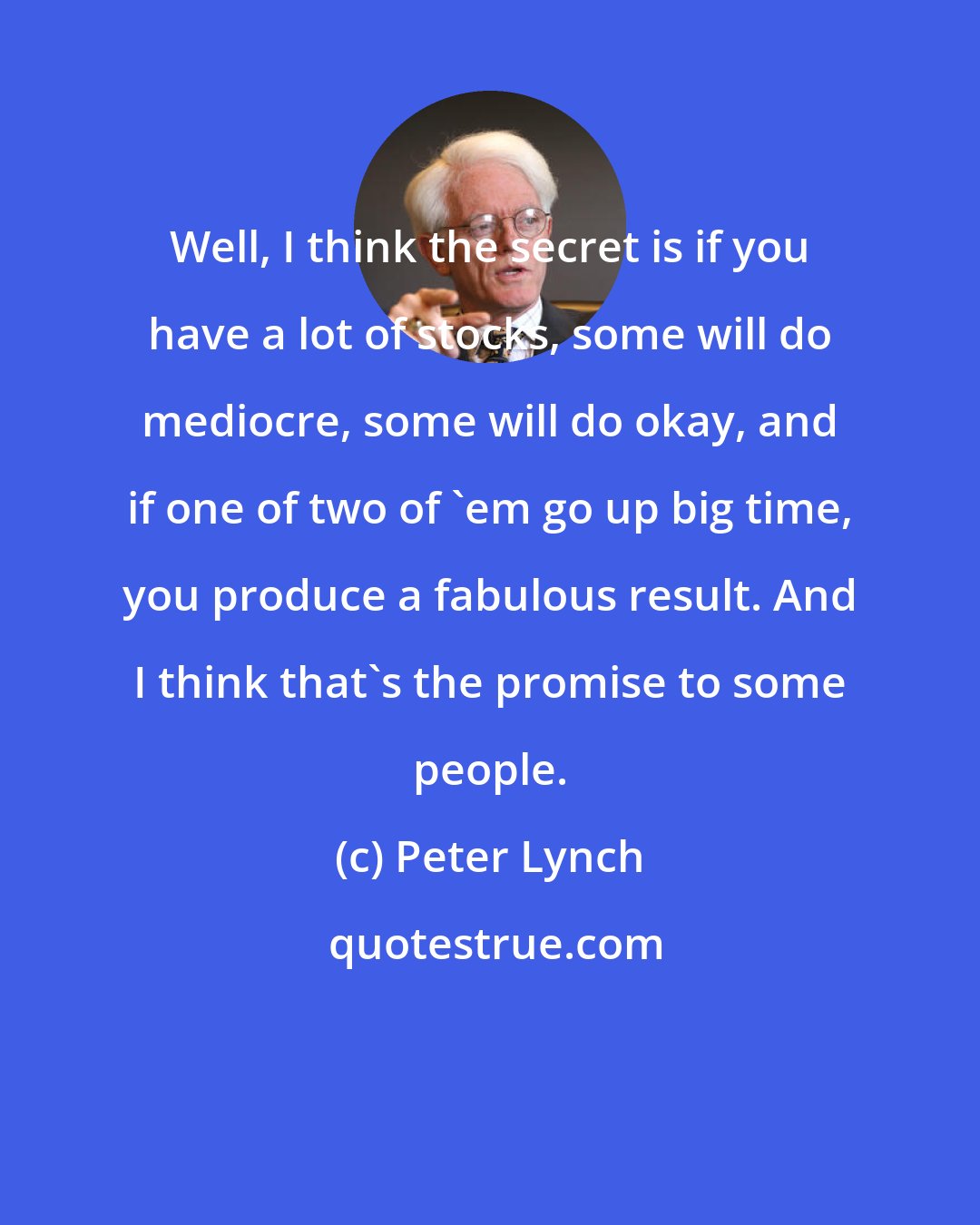 Peter Lynch: Well, I think the secret is if you have a lot of stocks, some will do mediocre, some will do okay, and if one of two of 'em go up big time, you produce a fabulous result. And I think that's the promise to some people.