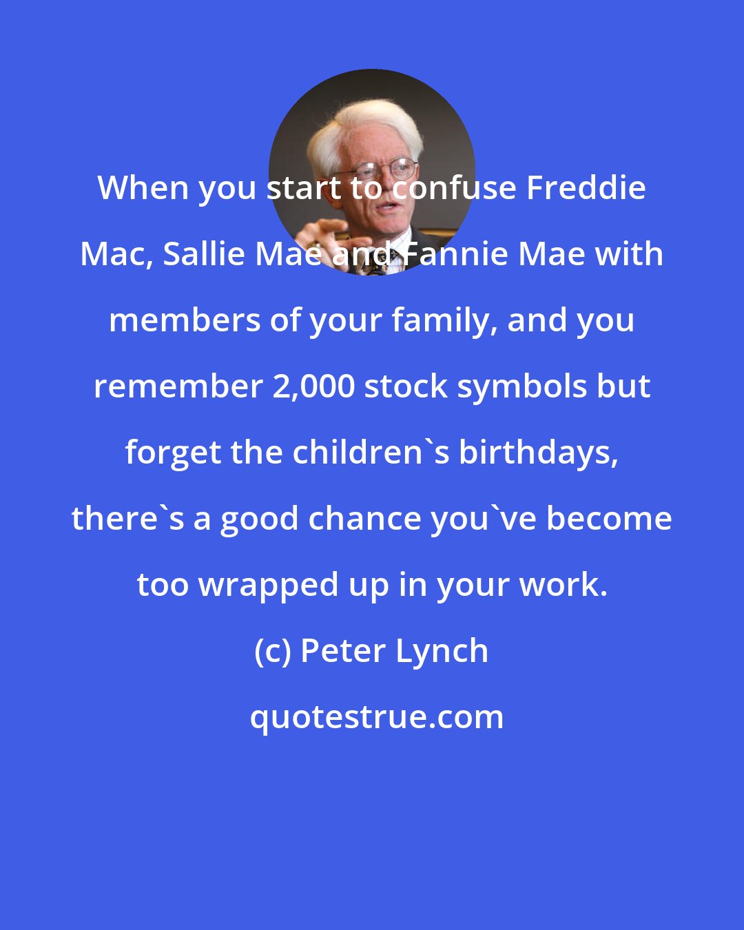 Peter Lynch: When you start to confuse Freddie Mac, Sallie Mae and Fannie Mae with members of your family, and you remember 2,000 stock symbols but forget the children's birthdays, there's a good chance you've become too wrapped up in your work.