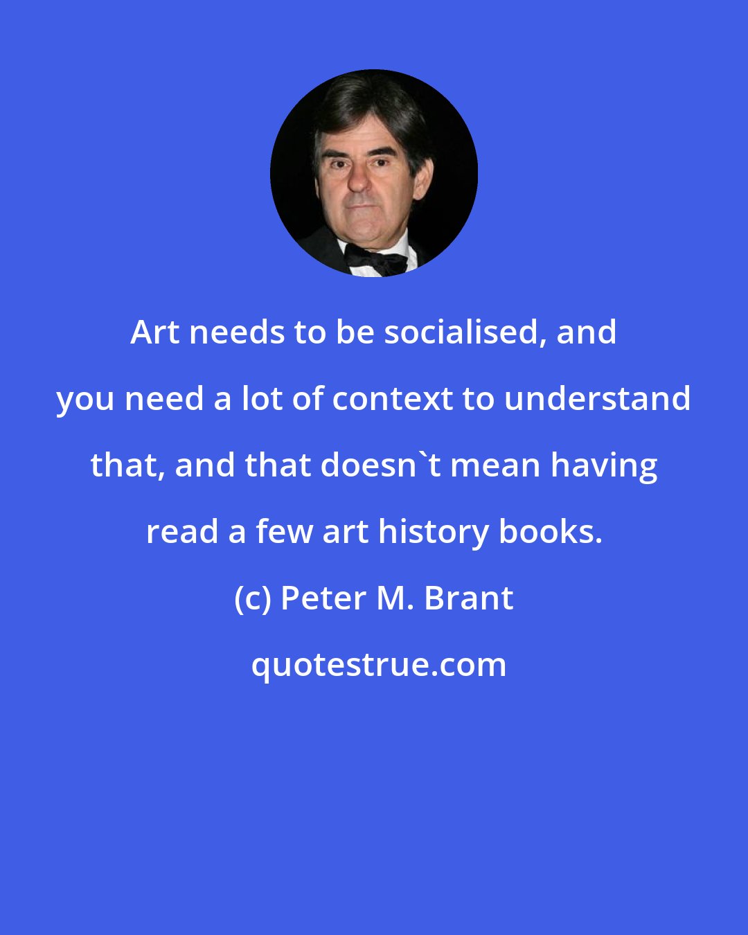 Peter M. Brant: Art needs to be socialised, and you need a lot of context to understand that, and that doesn't mean having read a few art history books.