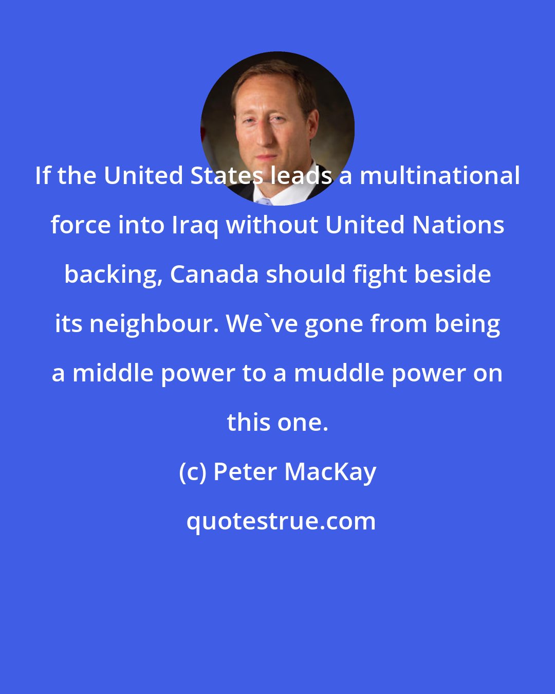 Peter MacKay: If the United States leads a multinational force into Iraq without United Nations backing, Canada should fight beside its neighbour. We've gone from being a middle power to a muddle power on this one.