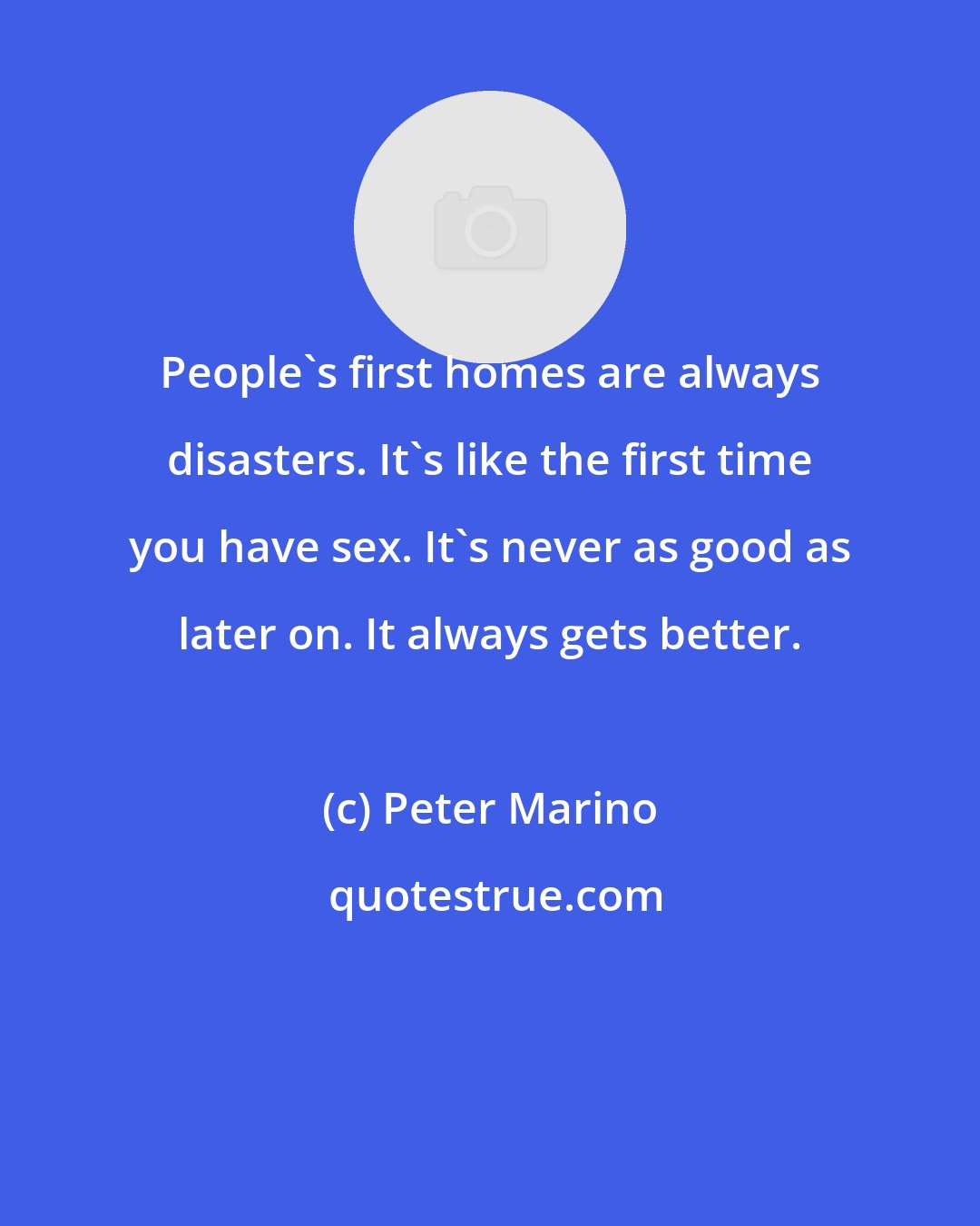 Peter Marino: People's first homes are always disasters. It's like the first time you have sex. It's never as good as later on. It always gets better.