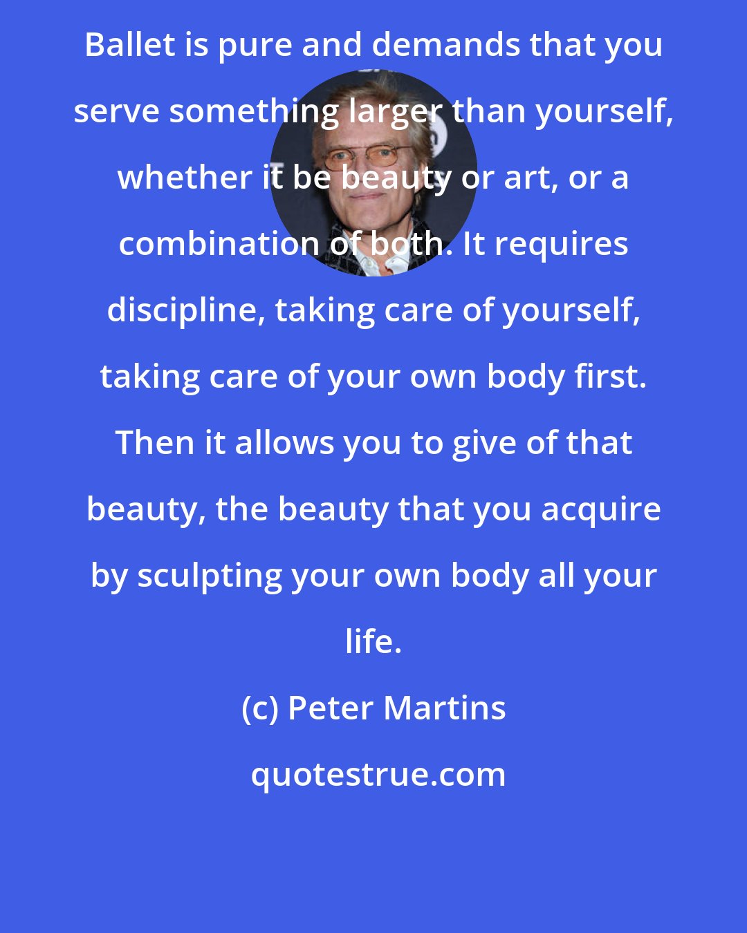 Peter Martins: Ballet is pure and demands that you serve something larger than yourself, whether it be beauty or art, or a combination of both. It requires discipline, taking care of yourself, taking care of your own body first. Then it allows you to give of that beauty, the beauty that you acquire by sculpting your own body all your life.