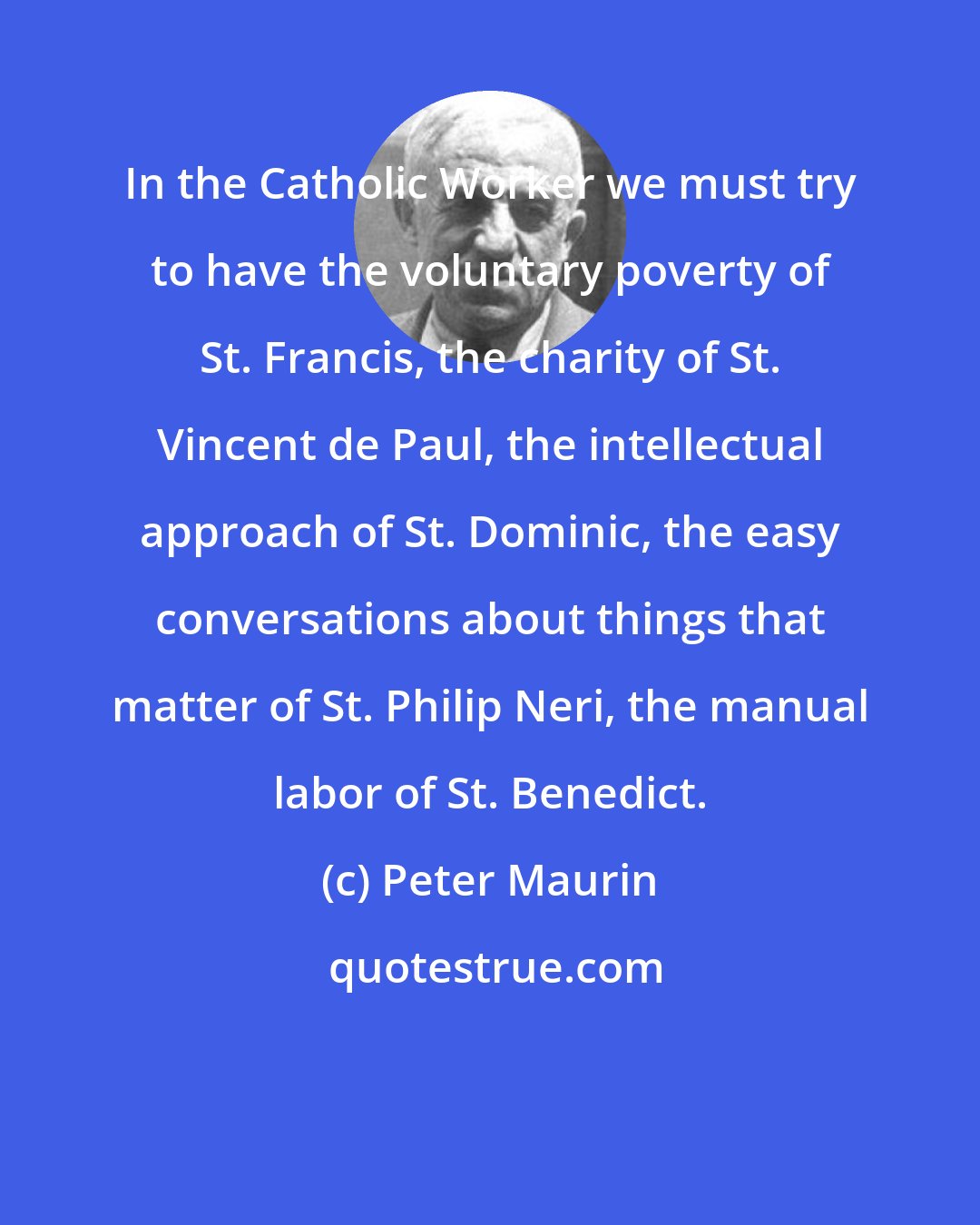 Peter Maurin: In the Catholic Worker we must try to have the voluntary poverty of St. Francis, the charity of St. Vincent de Paul, the intellectual approach of St. Dominic, the easy conversations about things that matter of St. Philip Neri, the manual labor of St. Benedict.