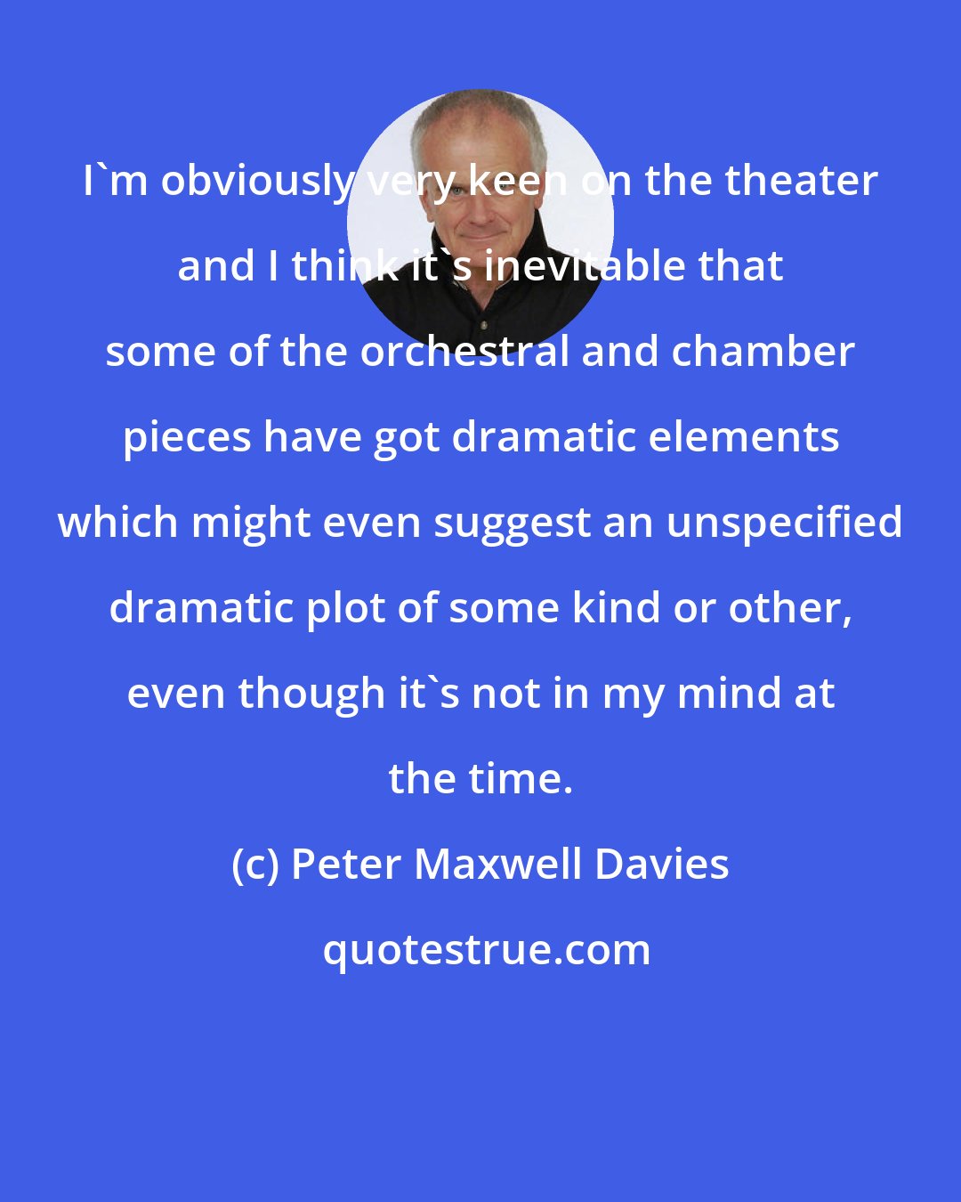 Peter Maxwell Davies: I'm obviously very keen on the theater and I think it's inevitable that some of the orchestral and chamber pieces have got dramatic elements which might even suggest an unspecified dramatic plot of some kind or other, even though it's not in my mind at the time.