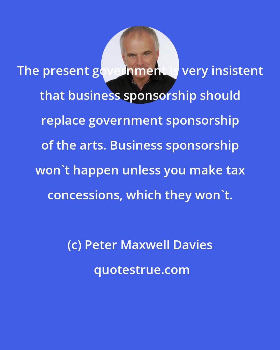 Peter Maxwell Davies: The present government is very insistent that business sponsorship should replace government sponsorship of the arts. Business sponsorship won't happen unless you make tax concessions, which they won't.