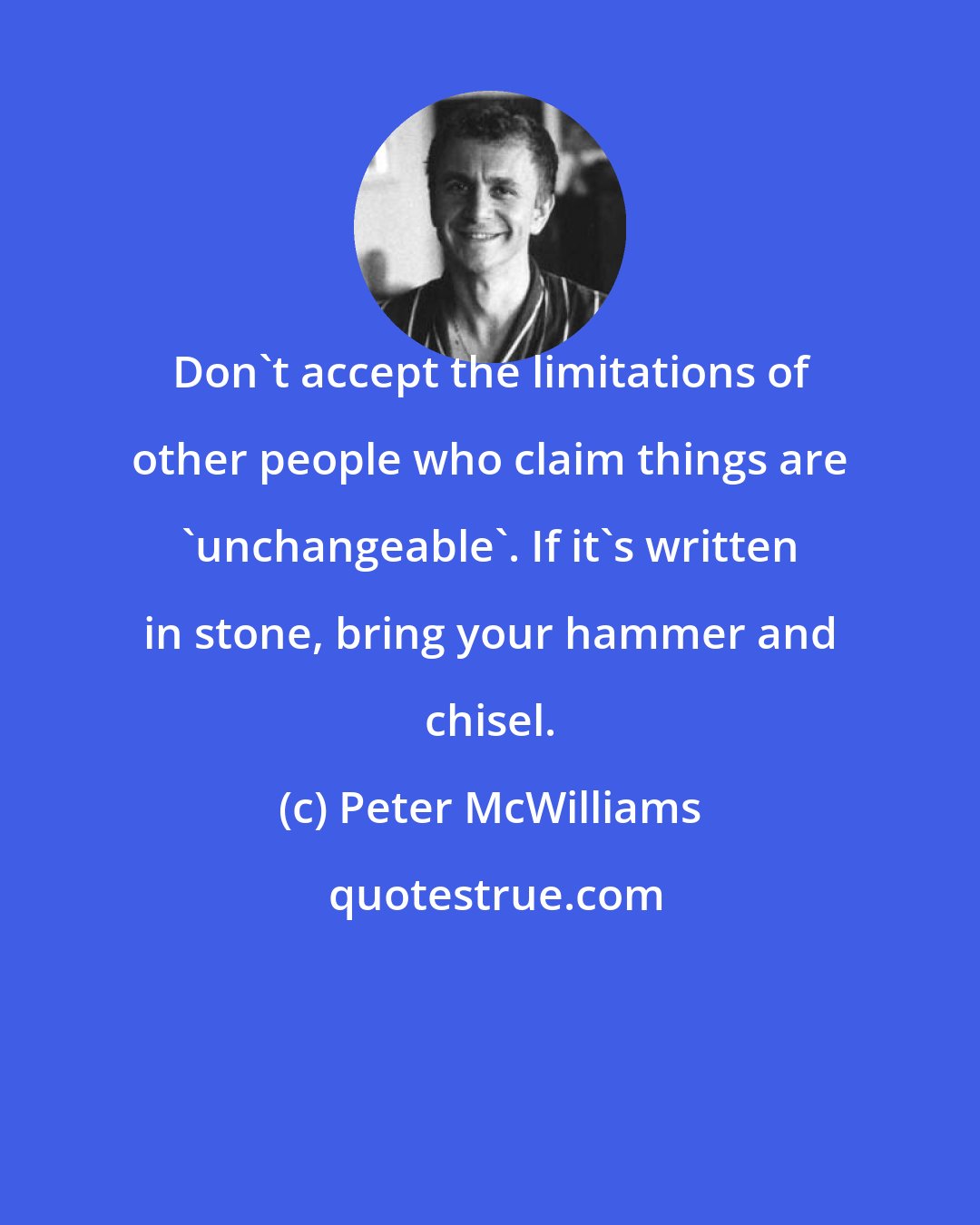Peter McWilliams: Don't accept the limitations of other people who claim things are 'unchangeable'. If it's written in stone, bring your hammer and chisel.