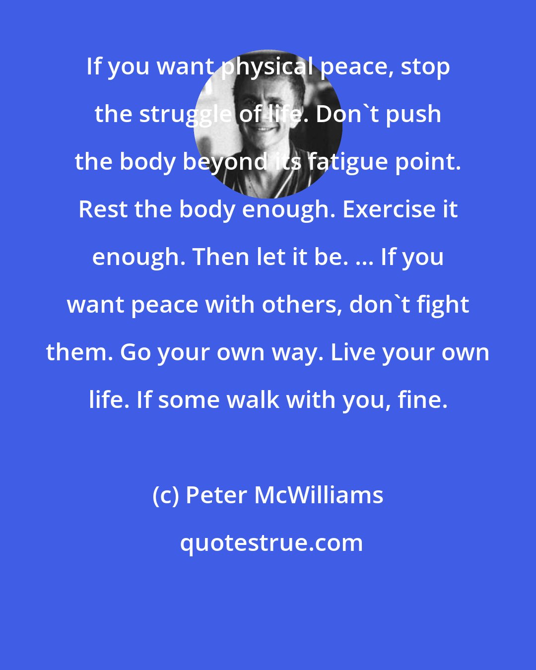 Peter McWilliams: If you want physical peace, stop the struggle of life. Don't push the body beyond its fatigue point. Rest the body enough. Exercise it enough. Then let it be. ... If you want peace with others, don't fight them. Go your own way. Live your own life. If some walk with you, fine.