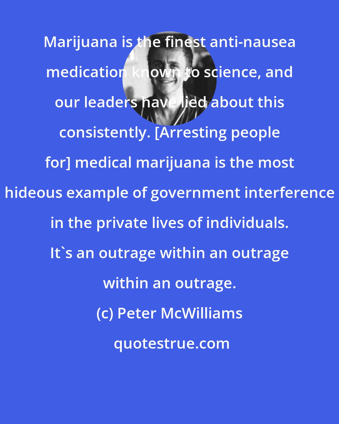 Peter McWilliams: Marijuana is the finest anti-nausea medication known to science, and our leaders have lied about this consistently. [Arresting people for] medical marijuana is the most hideous example of government interference in the private lives of individuals. It's an outrage within an outrage within an outrage.
