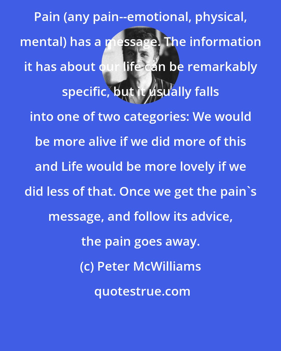 Peter McWilliams: Pain (any pain--emotional, physical, mental) has a message. The information it has about our life can be remarkably specific, but it usually falls into one of two categories: We would be more alive if we did more of this and Life would be more lovely if we did less of that. Once we get the pain's message, and follow its advice, the pain goes away.