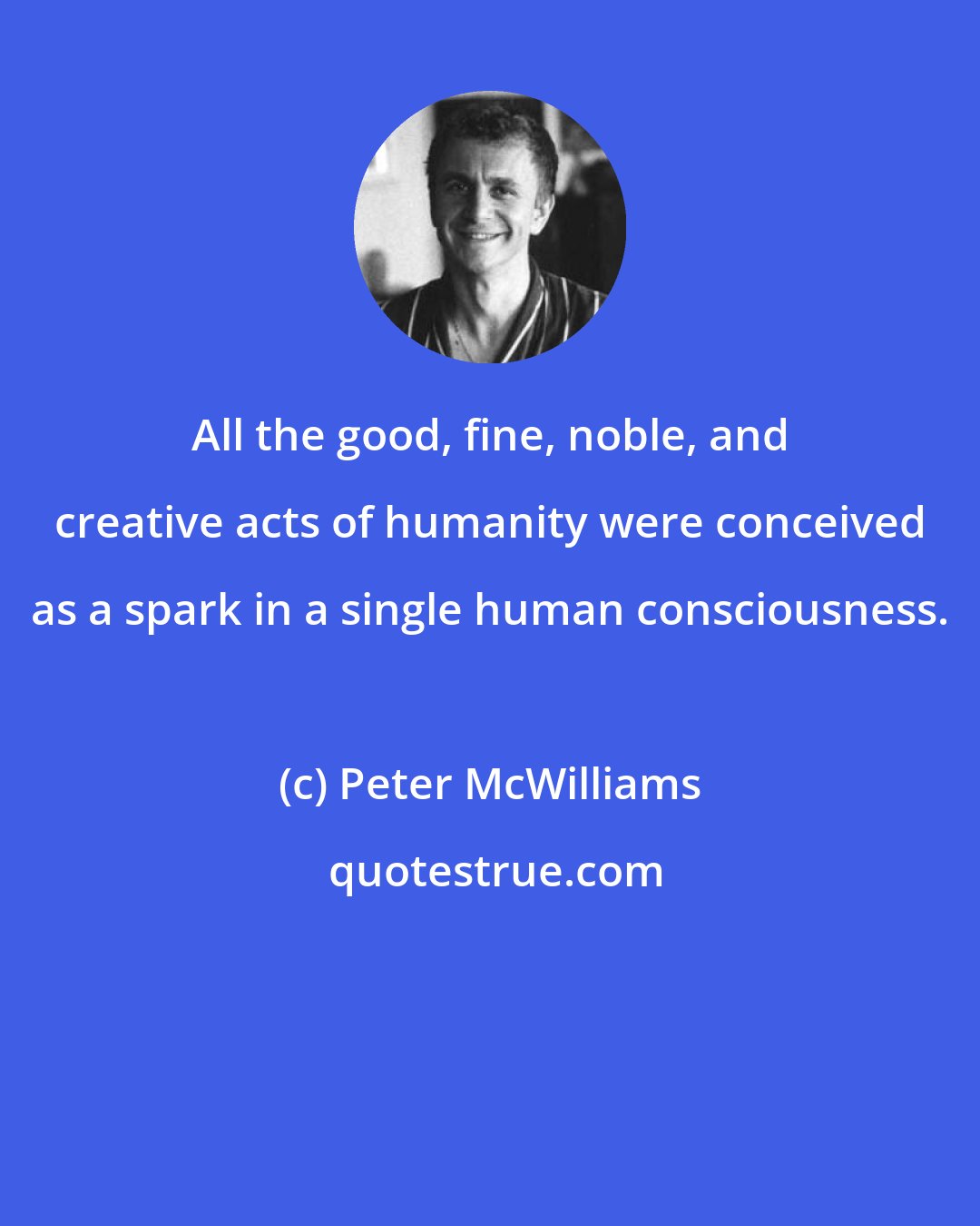 Peter McWilliams: All the good, fine, noble, and creative acts of humanity were conceived as a spark in a single human consciousness.