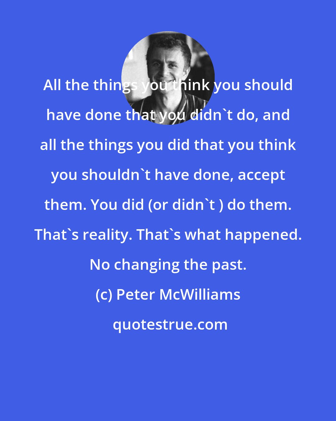 Peter McWilliams: All the things you think you should have done that you didn't do, and all the things you did that you think you shouldn't have done, accept them. You did (or didn't ) do them. That's reality. That's what happened. No changing the past.