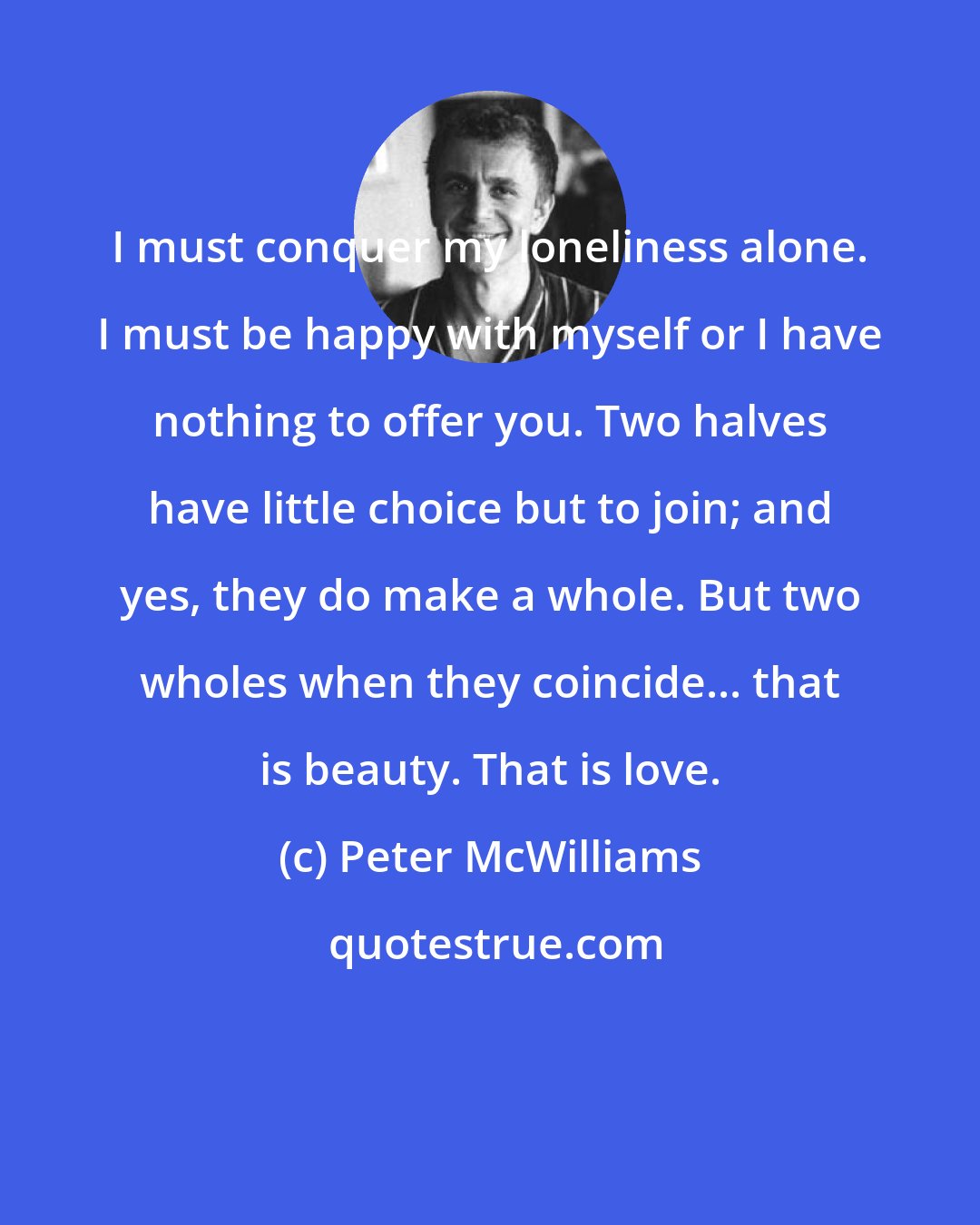 Peter McWilliams: I must conquer my loneliness alone. I must be happy with myself or I have nothing to offer you. Two halves have little choice but to join; and yes, they do make a whole. But two wholes when they coincide... that is beauty. That is love.