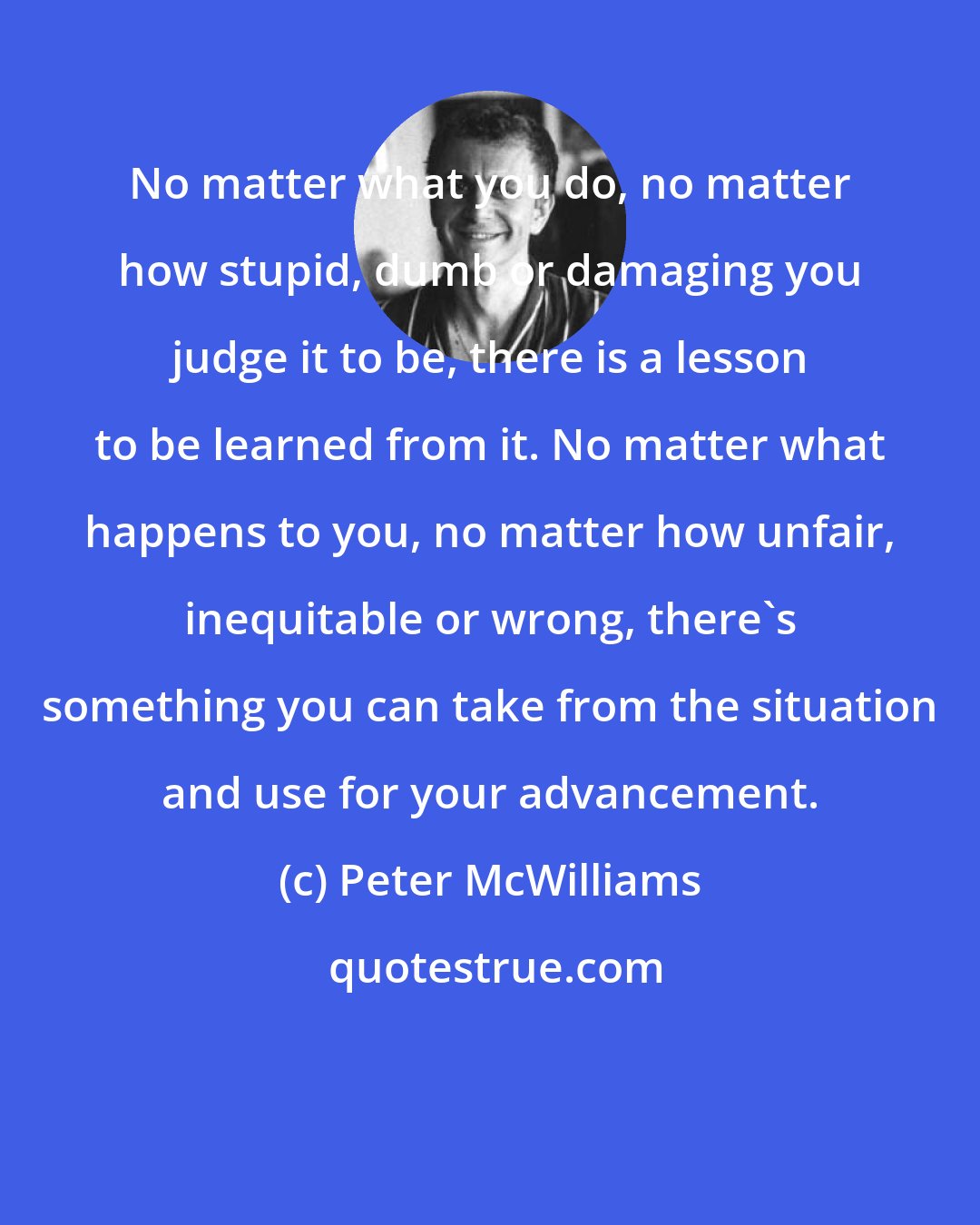 Peter McWilliams: No matter what you do, no matter how stupid, dumb or damaging you judge it to be, there is a lesson to be learned from it. No matter what happens to you, no matter how unfair, inequitable or wrong, there's something you can take from the situation and use for your advancement.