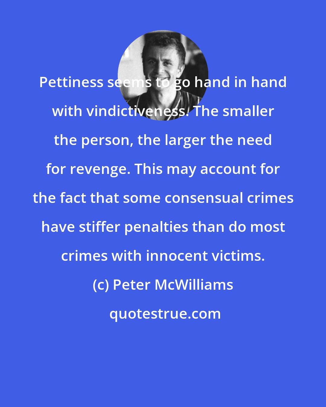 Peter McWilliams: Pettiness seems to go hand in hand with vindictiveness. The smaller the person, the larger the need for revenge. This may account for the fact that some consensual crimes have stiffer penalties than do most crimes with innocent victims.