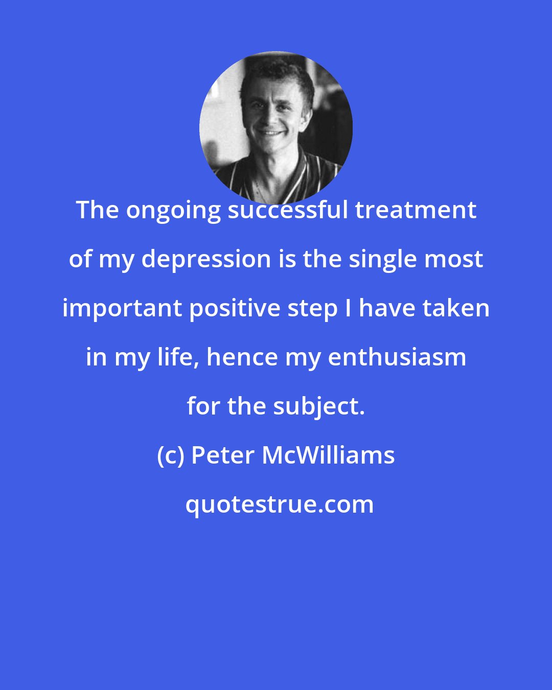 Peter McWilliams: The ongoing successful treatment of my depression is the single most important positive step I have taken in my life, hence my enthusiasm for the subject.