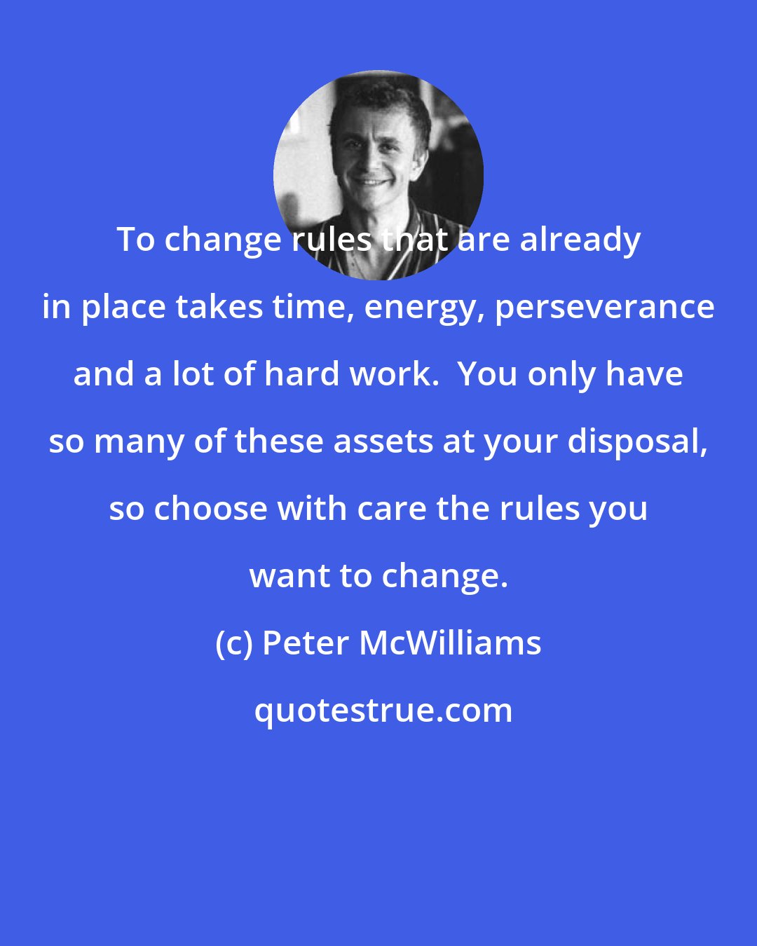 Peter McWilliams: To change rules that are already in place takes time, energy, perseverance and a lot of hard work.  You only have so many of these assets at your disposal, so choose with care the rules you want to change.