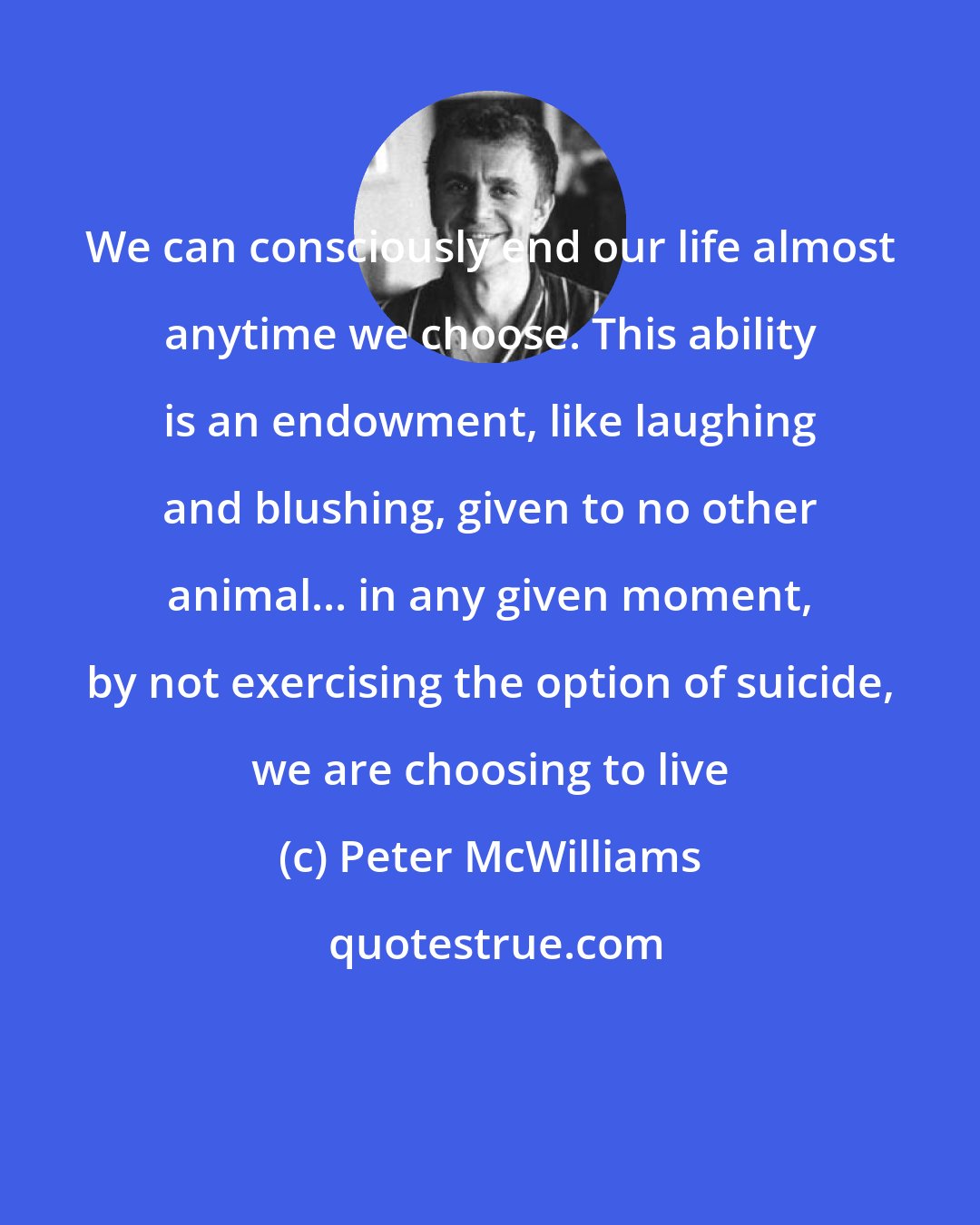 Peter McWilliams: We can consciously end our life almost anytime we choose. This ability is an endowment, like laughing and blushing, given to no other animal... in any given moment, by not exercising the option of suicide, we are choosing to live