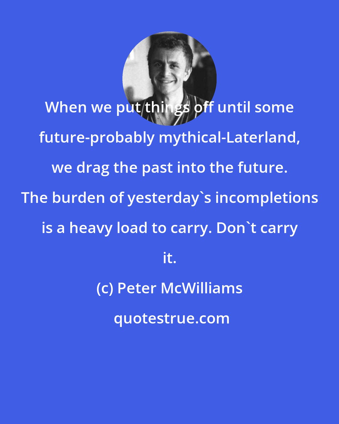 Peter McWilliams: When we put things off until some future-probably mythical-Laterland, we drag the past into the future. The burden of yesterday's incompletions is a heavy load to carry. Don't carry it.
