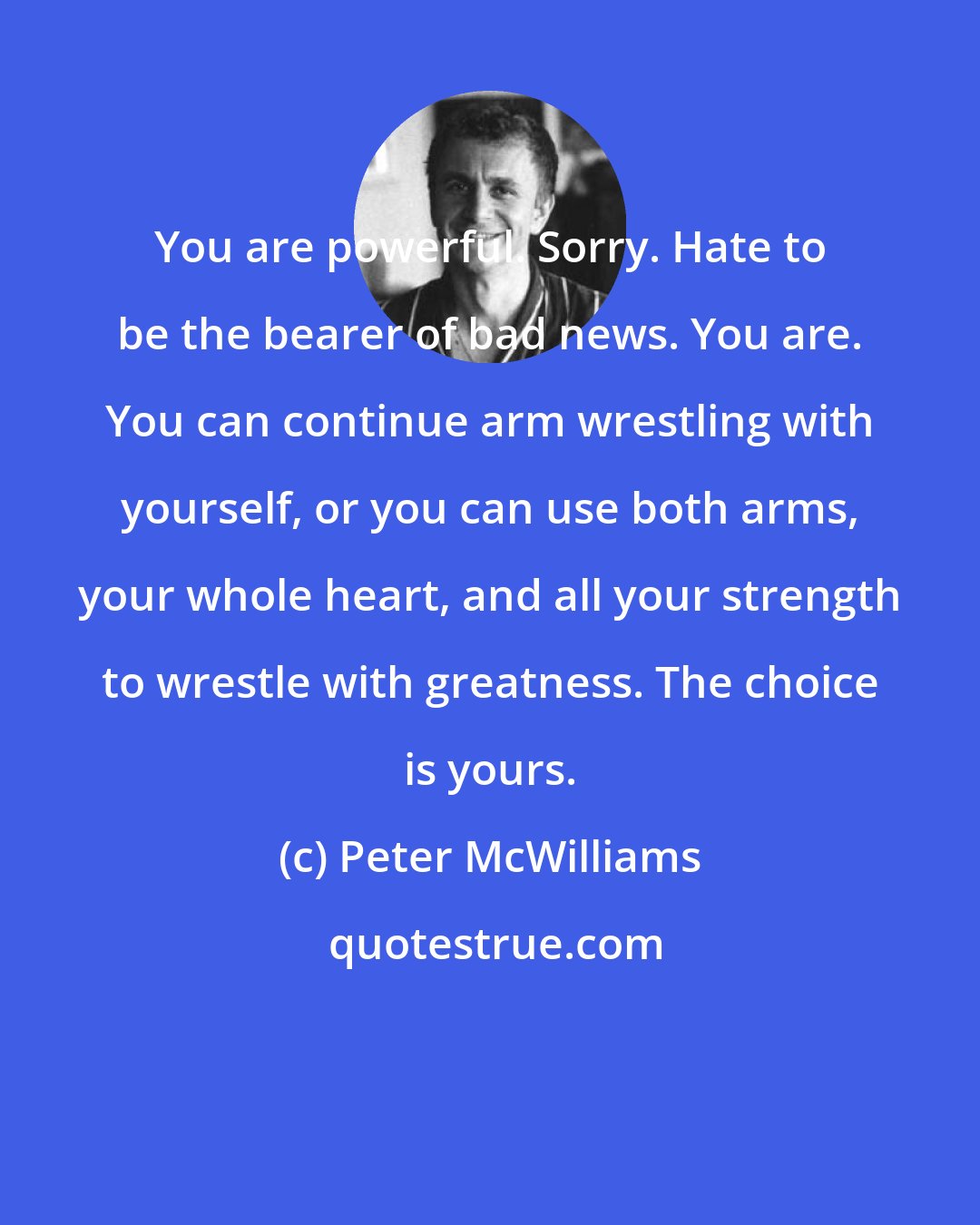 Peter McWilliams: You are powerful. Sorry. Hate to be the bearer of bad news. You are. You can continue arm wrestling with yourself, or you can use both arms, your whole heart, and all your strength to wrestle with greatness. The choice is yours.