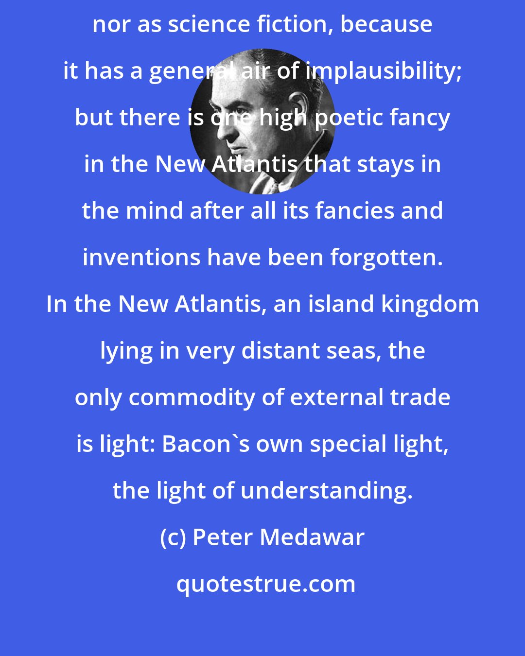 Peter Medawar: We shall not read it for its sociological insights, which are non-existent, nor as science fiction, because it has a general air of implausibility; but there is one high poetic fancy in the New Atlantis that stays in the mind after all its fancies and inventions have been forgotten. In the New Atlantis, an island kingdom lying in very distant seas, the only commodity of external trade is light: Bacon's own special light, the light of understanding.