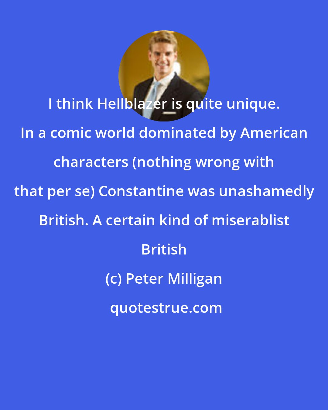 Peter Milligan: I think Hellblazer is quite unique. In a comic world dominated by American characters (nothing wrong with that per se) Constantine was unashamedly British. A certain kind of miserablist British