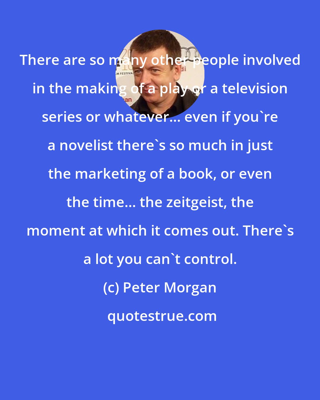 Peter Morgan: There are so many other people involved in the making of a play or a television series or whatever... even if you're a novelist there's so much in just the marketing of a book, or even the time... the zeitgeist, the moment at which it comes out. There's a lot you can't control.