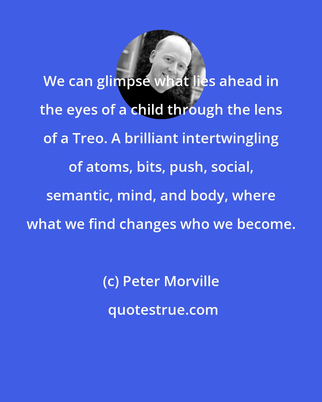 Peter Morville: We can glimpse what lies ahead in the eyes of a child through the lens of a Treo. A brilliant intertwingling of atoms, bits, push, social, semantic, mind, and body, where what we find changes who we become.