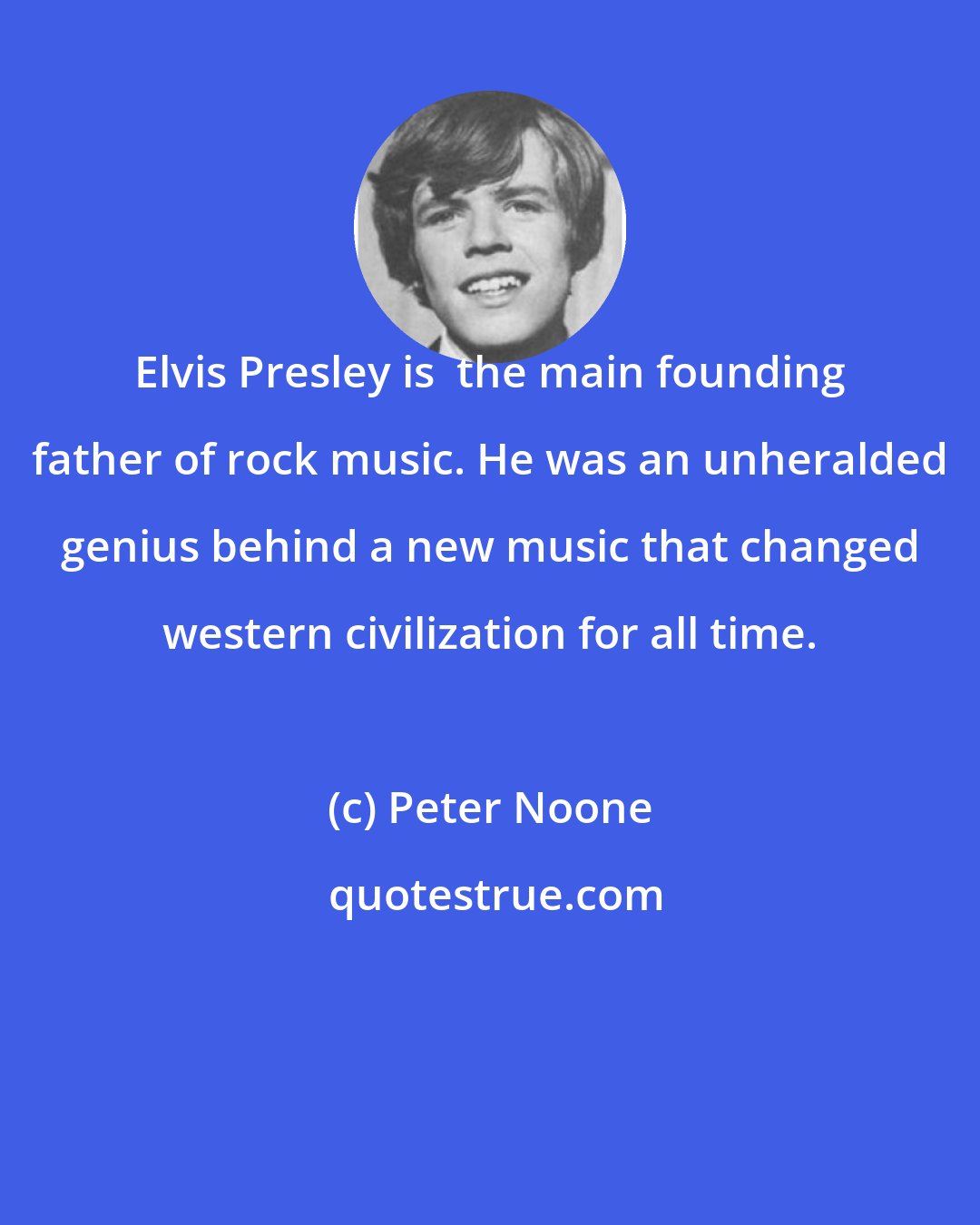 Peter Noone: Elvis Presley is  the main founding father of rock music. He was an unheralded genius behind a new music that changed western civilization for all time.