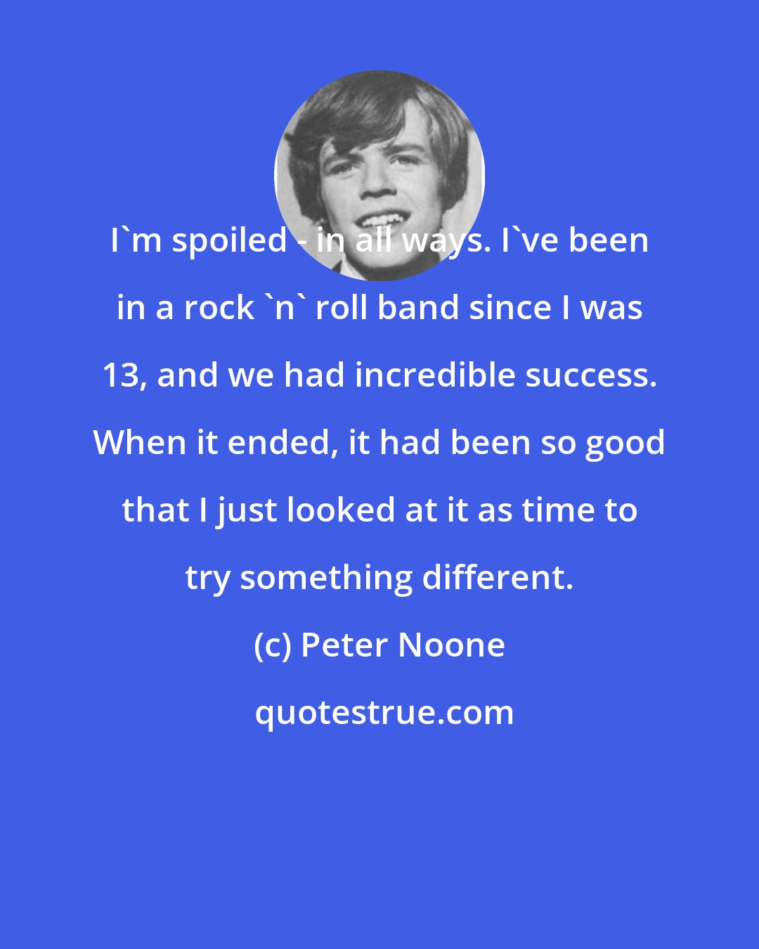 Peter Noone: I'm spoiled - in all ways. I've been in a rock 'n' roll band since I was 13, and we had incredible success. When it ended, it had been so good that I just looked at it as time to try something different.