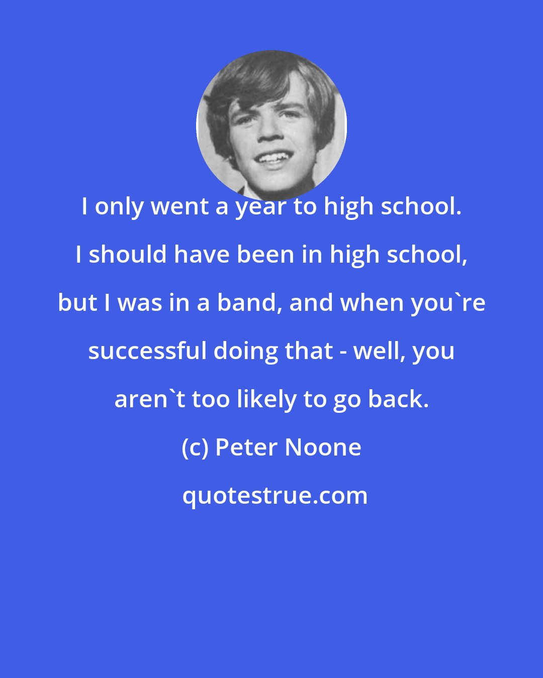 Peter Noone: I only went a year to high school. I should have been in high school, but I was in a band, and when you're successful doing that - well, you aren't too likely to go back.