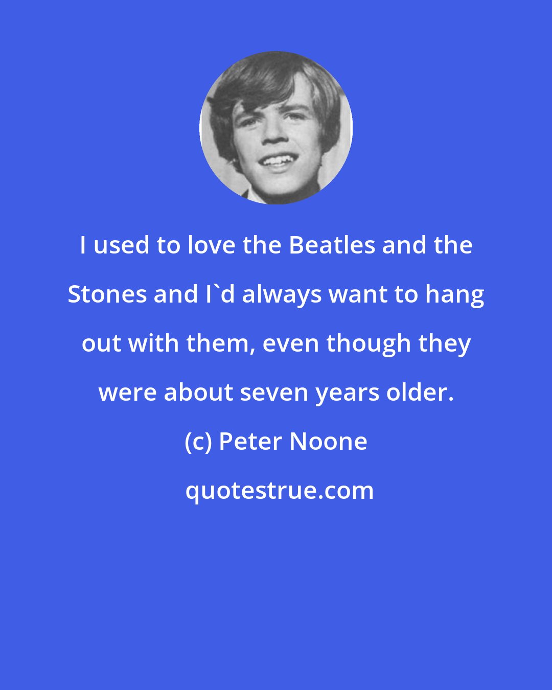 Peter Noone: I used to love the Beatles and the Stones and I'd always want to hang out with them, even though they were about seven years older.