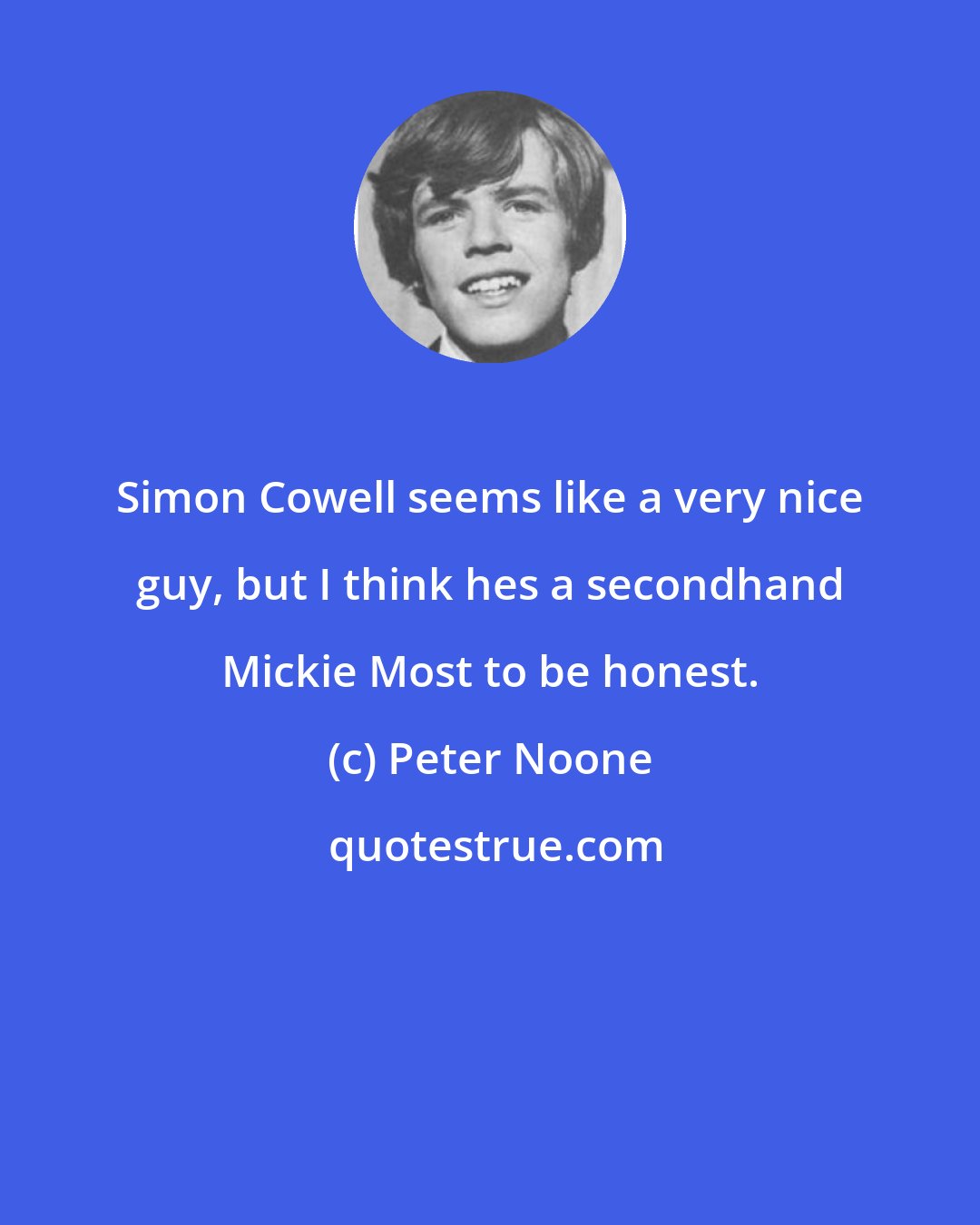 Peter Noone: Simon Cowell seems like a very nice guy, but I think hes a secondhand Mickie Most to be honest.