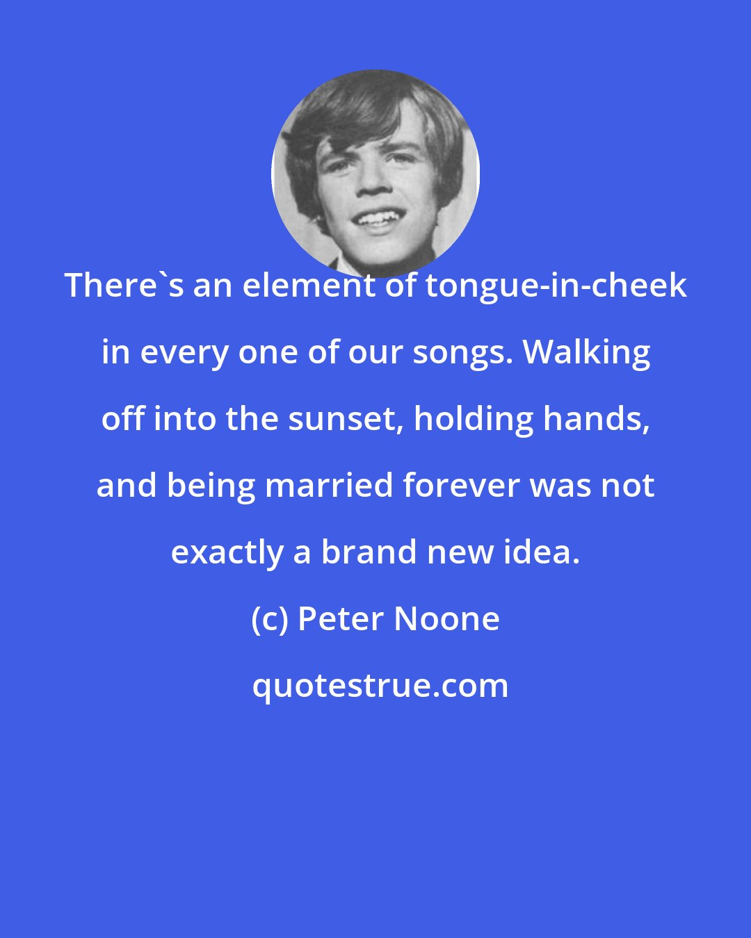 Peter Noone: There's an element of tongue-in-cheek in every one of our songs. Walking off into the sunset, holding hands, and being married forever was not exactly a brand new idea.