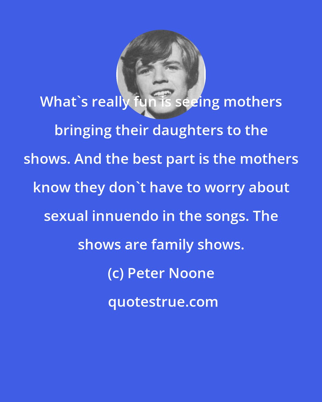 Peter Noone: What's really fun is seeing mothers bringing their daughters to the shows. And the best part is the mothers know they don't have to worry about sexual innuendo in the songs. The shows are family shows.