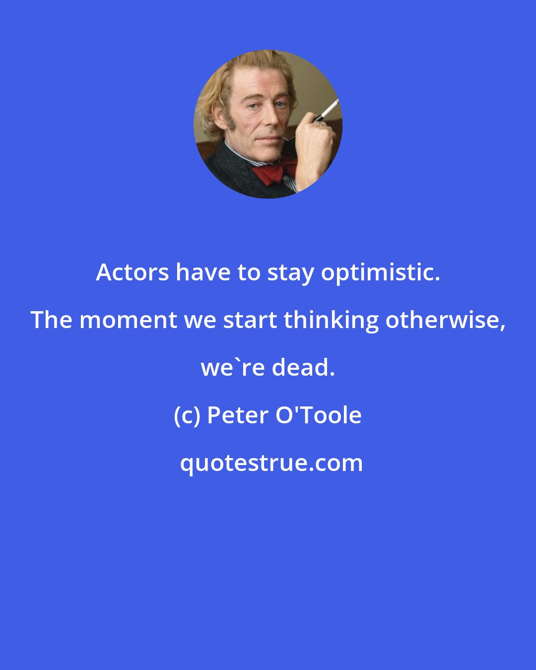Peter O'Toole: Actors have to stay optimistic. The moment we start thinking otherwise, we're dead.
