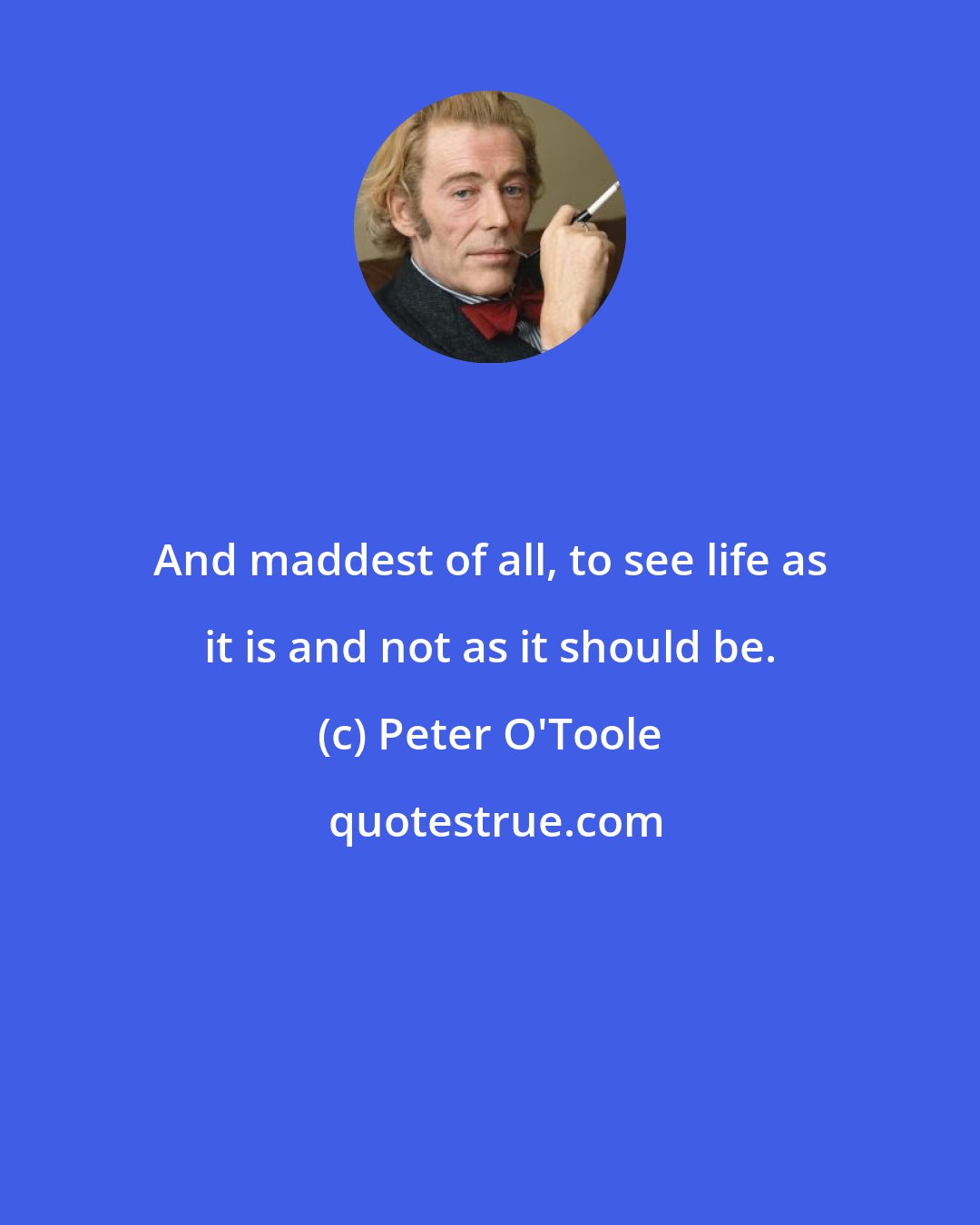 Peter O'Toole: And maddest of all, to see life as it is and not as it should be.