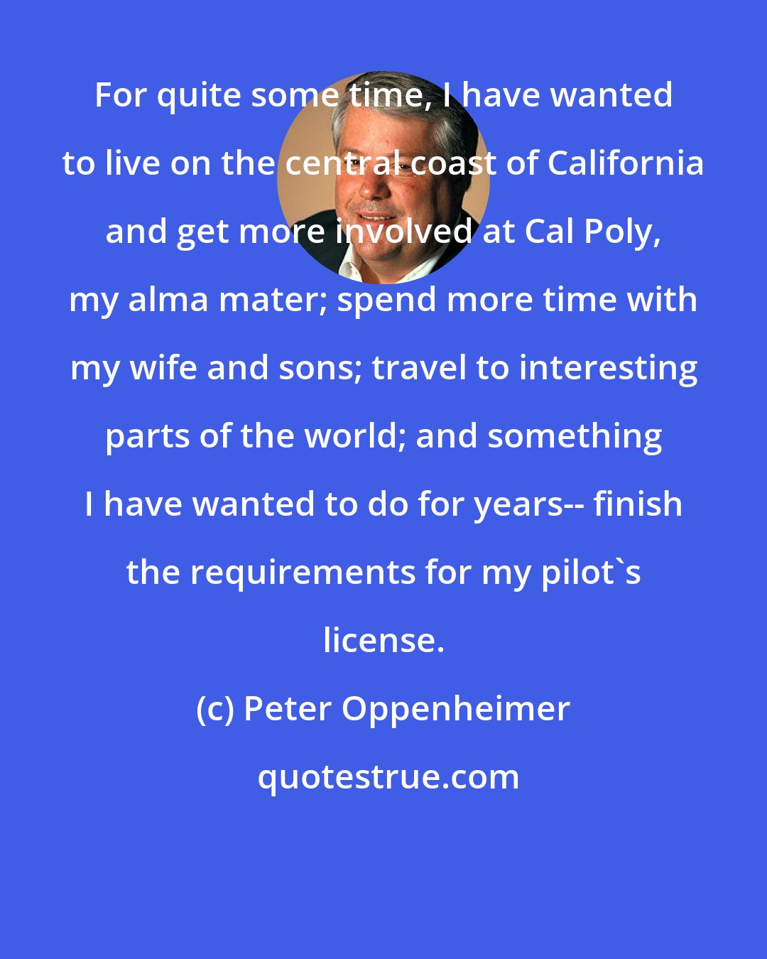 Peter Oppenheimer: For quite some time, I have wanted to live on the central coast of California and get more involved at Cal Poly, my alma mater; spend more time with my wife and sons; travel to interesting parts of the world; and something I have wanted to do for years-- finish the requirements for my pilot's license.