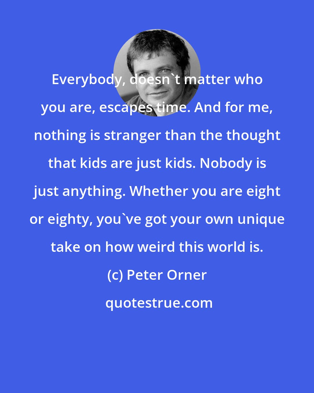 Peter Orner: Everybody, doesn't matter who you are, escapes time. And for me, nothing is stranger than the thought that kids are just kids. Nobody is just anything. Whether you are eight or eighty, you've got your own unique take on how weird this world is.