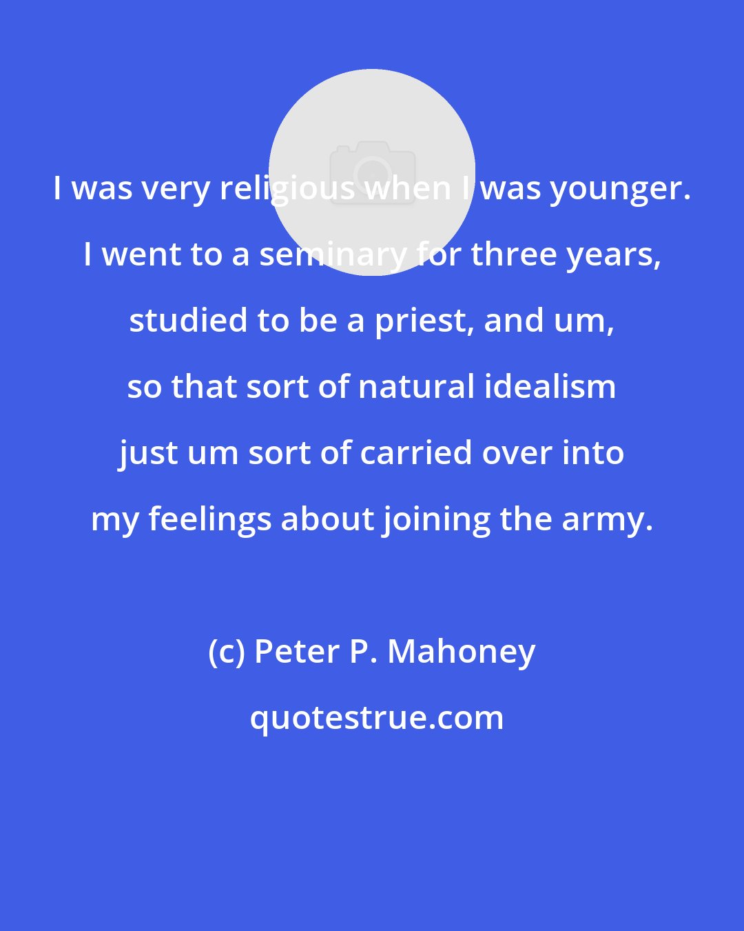 Peter P. Mahoney: I was very religious when I was younger. I went to a seminary for three years, studied to be a priest, and um, so that sort of natural idealism just um sort of carried over into my feelings about joining the army.