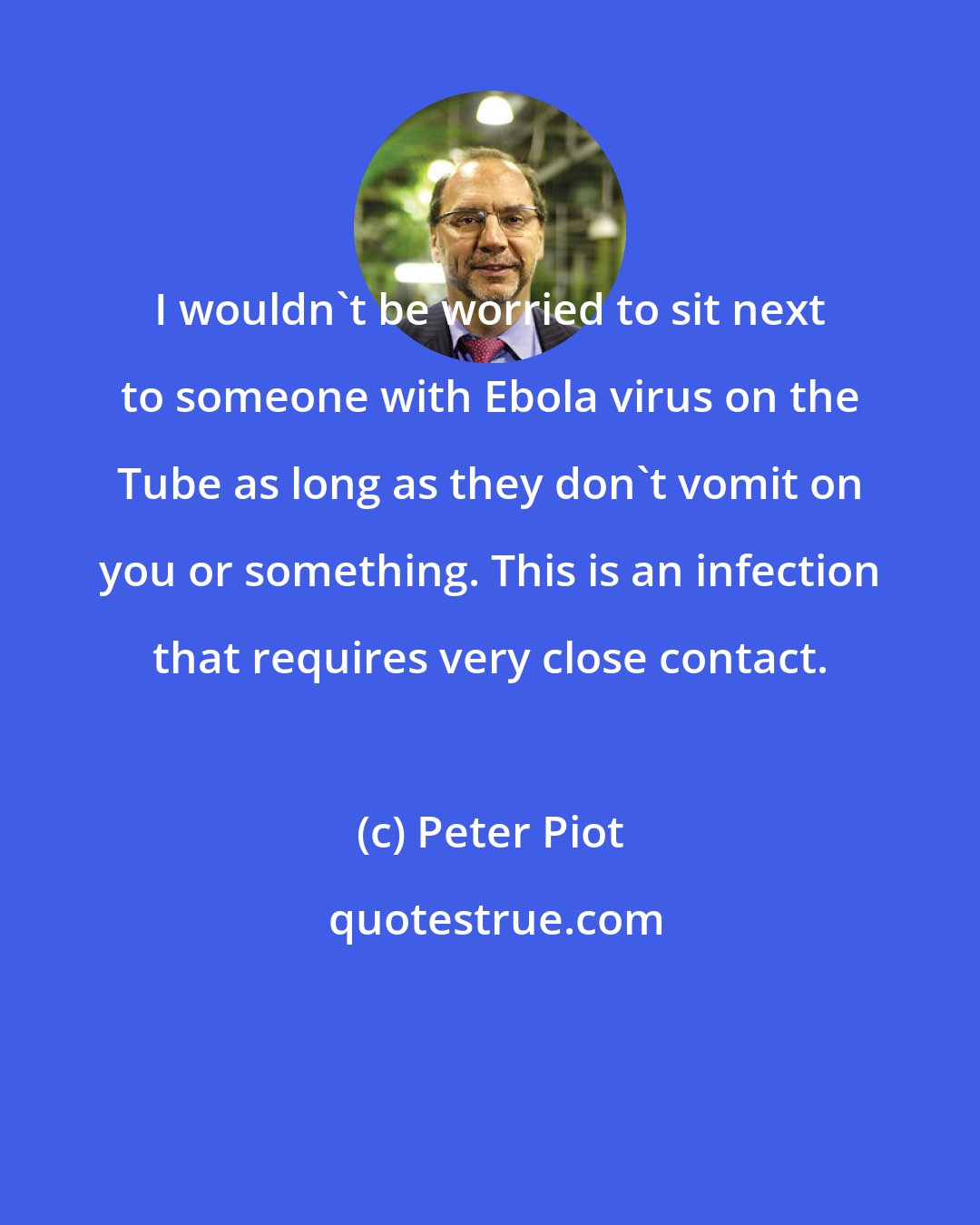 Peter Piot: I wouldn't be worried to sit next to someone with Ebola virus on the Tube as long as they don't vomit on you or something. This is an infection that requires very close contact.