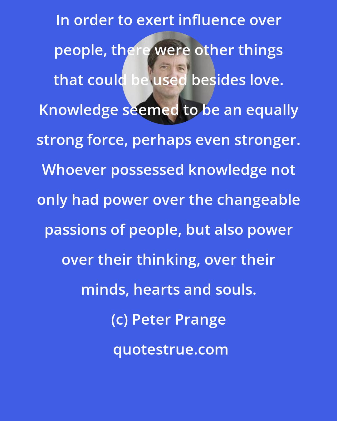 Peter Prange: In order to exert influence over people, there were other things that could be used besides love. Knowledge seemed to be an equally strong force, perhaps even stronger. Whoever possessed knowledge not only had power over the changeable passions of people, but also power over their thinking, over their minds, hearts and souls.