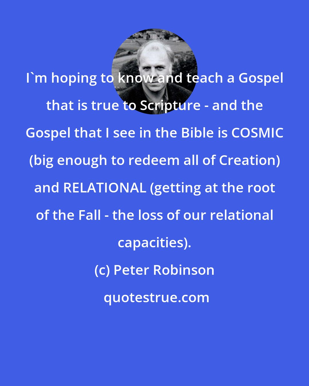 Peter Robinson: I'm hoping to know and teach a Gospel that is true to Scripture - and the Gospel that I see in the Bible is COSMIC (big enough to redeem all of Creation) and RELATIONAL (getting at the root of the Fall - the loss of our relational capacities).